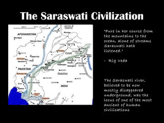 The Saraswati Civilization
"Pure in her course from
the mountains to the
ocean, alone of streams
Saraswati hath
listened."
- Rig Veda
The Saraswati river,
believed to be now
mostly disappeared
underground, was the
locus of one of the most
ancient of human
civilisations
 