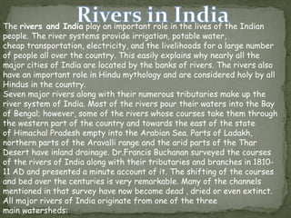 The rivers and India play an important role in the lives of the Indian
people. The river systems provide irrigation, potable water,
cheap transportation, electricity, and the livelihoods for a large number
of people all over the country. This easily explains why nearly all the
major cities of India are located by the banks of rivers. The rivers also
have an important role in Hindu mythology and are considered holy by all
Hindus in the country.
Seven major rivers along with their numerous tributaries make up the
river system of India. Most of the rivers pour their waters into the Bay
of Bengal; however, some of the rivers whose courses take them through
the western part of the country and towards the east of the state
of Himachal Pradesh empty into the Arabian Sea. Parts of Ladakh,
northern parts of the Aravalli range and the arid parts of the Thar
Desert have inland drainage. Dr.Francis Buchanan surveyed the courses
of the rivers of India along with their tributaries and branches in 1810-
11 AD and presented a minute account of it. The shifting of the courses
and bed over the centuries is very remarkable. Many of the channels
mentioned in that survey have now become dead , dried or even extinct.
All major rivers of India originate from one of the three
main watersheds:
 