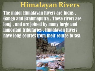 The major Himalayan Rivers are Indus ,
Ganga and Brahmaputra . These rivers are
long , and are joined by many large and
important tributaries . Himalayan Rivers
have long courses from their source to sea.
 