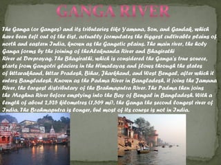 The Ganga (or Ganges) and its tributaries like Yamuna, Son, and Gandak, which
have been left out of the list, actually formulates the biggest cultivable plains of
north and eastern India, known as the Gangetic plains. The main river, the holy
Ganga forms by the joining of theAlaknanda River and Bhagirathi
River at Devprayag. The Bhagirathi, which is considered the Ganga's true source,
starts from Gangotri glaciers in the Himalayas and flows through the states
of Uttarakhand, Uttar Pradesh, Bihar, Jharkhand, and West Bengal, after which it
enters Bangladesh. Known as the Padma River in Bangladesh, it joins the Jamuna
River, the largest distributary of the Brahmaputra River. The Padma then joins
the Meghna River before emptying into the Bay of Bengal in Bangladesh. With a
length of about 2,525 kilometres (1,569 mi), the Ganga the second longest river of
India. The Brahmaputra is longer, but most of its course is not in India.
 