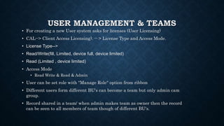 USER MANAGEMENT & TEAMS
• For creating a new User system asks for licenses (User Licensing)
• CAL--> Client Access Licensing). -- > License Type and Access Mode.
• License Type-->
• Read/Write(fill, Limited, device full, device limited)
• Read (Limited , device limited)
• Access Mode
• Read Write & Read & Admin
• User can be set role with "Manage Role" option from ribbon
• Different users form different BU's can become a team but only admin cam
group.
• Record shared in a team/ when admin makes team as owner then the record
can be seen to all members of team though of different BU's.
 