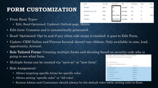 FORM CUSTOMIZATION
• From Basic Types:
• Edit, Read-Optimised, Updated, Outlook page, Mobile.
• Edit form: Common and is automatically generated.
• Read- Optimised: Opt-in and if any client side script is enabled, it goes to Edit Form.
• Update: CRM Online and Process focused, doesn’t use ribbons, Only available in case, lead,
opportunity, Account.
• Role Tailored Forms: Creating multiple forms and deciding based on security code who is
going to see what form.
• Multiple forms can be created via “save as” or “new form”.
• Role Assignment:
• Allows targeting specific forms for specific roles
• Allows setting “specific roles” or “All roles”.
• System Admin and Customizer should always be the default roles while setting roles to form.
 
