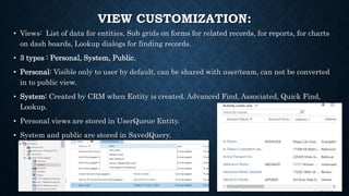 VIEW CUSTOMIZATION:
• Views: List of data for entities, Sub grids on forms for related records, for reports, for charts
on dash boards, Lookup dialogs for finding records.
• 3 types : Personal, System, Public.
• Personal: Visible only to user by default, can be shared with user/team, can not be converted
in to public view.
• System: Created by CRM when Entity is created. Advanced Find, Associated, Quick Find,
Lookup.
• Personal views are stored in UserQueue Entity.
• System and public are stored in SavedQuery.
 