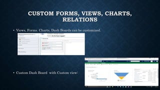 CUSTOM FORMS, VIEWS, CHARTS,
RELATIONS
• Views, Forms. Charts, Dash Boards can be customized.
• Custom Dash Board with Custom view:
 