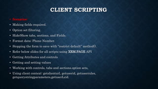CLIENT SCRIPTING
• Scenarios:
• Making fields required.
• Option set filtering.
• Hide/Show tabs, sections, and Fields.
• Format data: Phone Number.
• Stopping the form to save with “restrict default” method().
• Refer below slides for all scripts using XRM.PAGE API
• Getting Attributes and controls
• Getting and setting values
• Working with controls, tabs and sections.option sets,
• Using client context: getslienturl, getuserid, getuserrules,
getquerystringparameters,getuserLcid.
 