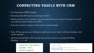 CONNECTING VS2012 WITH CRM
• Use Dynamics CRM Template.
• Download sdk 2016 and use developer toolkit.
• While creating a new solution it prompts for Discovery service connect to it and
can add javascript, html,css etc files.
• Can also connect to plug-in and create a custom plugin.
• Note  You can just use references and create a new entity with late binding. And
create method
• Add GeneratedCode.cs file and get all account classes in to project Early
Binding. ---------
 
