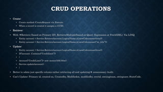 CRUD OPERATIONS
• Create:
• Create method /CreateRequest via Execute.
• When a record is created it assigns a GUID.
• Retrieve:
• With Retrieve (based on Primary ID), RetrieveMultiple(based on Query Expression or FetchXML), Via LINQ
• Entity account = Service.Retrieve(account.LogicalName,id,newColoumnset(true));
• Entity account = Service.Retrieve(account.LogicalName,id,newColoumnset(“m_title”));
• Update:
• Entity account = Service.Retrieve(account.LogicalName,id,newColoumnset(true));
• If(!account .Contains(“Creditlimit”))
• {
• Account[“CreditLimit”]= new money(500.00m);
• Service.update(account);
• }
• Better to udate just specific column rather retrieving all and updating unnecessary Audit.
• Can’t Update: Primary id, created on, Createdby, Modifiedon, modifiedby, overid, owningteam, owinguser, StateCode.
 