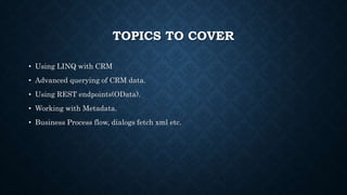 TOPICS TO COVER
• Using LINQ with CRM
• Advanced querying of CRM data.
• Using REST endpoints(OData).
• Working with Metadata.
• Business Process flow, dialogs fetch xml etc.
 