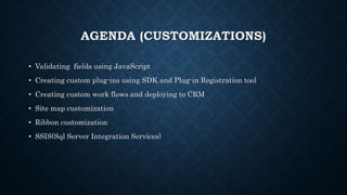AGENDA (CUSTOMIZATIONS)
• Validating fields using JavaScript
• Creating custom plug-ins using SDK and Plug-in Registration tool
• Creating custom work flows and deploying to CRM
• Site map customization
• Ribbon customization
• SSIS(Sql Server Integration Services)
 