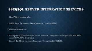 SSIS(SQL SERVER INTEGRATION SERVICES
• Note: Yet to practice a lot.
• SSIS: Data Extraction , Transformation , Loading (ETL)
• Used as middleware.
• Example --> Visual Studio--> file --> new--> BI template--> activity-->Flat file/ODBC
source to OLEDB Destination
• Import flat file on the control and run . You can find in OLEDB.
 