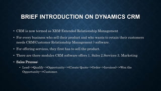 BRIEF INTRODUCTION ON DYNAMICS CRM
• CRM is now termed as XRM-Extended Relationship Management
• For every business who sell their product and who wants to retain their customers
needs CRM(Customer Relationship Management ) software.
• For offering services, they first has to sell the product.
• There are there modules CRM software offers 1. Sales 2.Services 3. Marketing
• Sales Process:
• Lead-->Qualify-->Opportunity-->(Create Quote-->Order-->Invoices)-->Won the
Opportunity-->Customer.
 