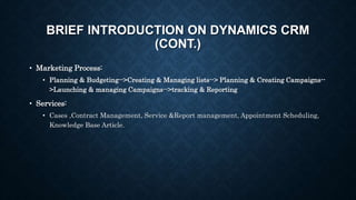 BRIEF INTRODUCTION ON DYNAMICS CRM
(CONT.)
• Marketing Process:
• Planning & Budgeting-->Creating & Managing lists--> Planning & Creating Campaigns--
>Launching & managing Campaigns-->tracking & Reporting
• Services:
• Cases ,Contract Management, Service &Report management, Appointment Scheduling,
Knowledge Base Article.
 