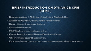 BRIEF INTRODUCTION ON DYNAMICS CRM
(CONT.)
• Deployment options: 1. Web client, Outlook client, Mobile &Tablets
• Available in On-premise, Online, Partner Hosted versions.
• Entity-->Contact, Opportunity, Leads etc.
• Form: Collection of fields.
• Filed : Single data point relating an entity.
• Contact: Person & Account: Business/Organization/Groups.
• Who ever creates a record becomes owner.
• For account/Company there can only be one primary contact and many sub contacts.
 