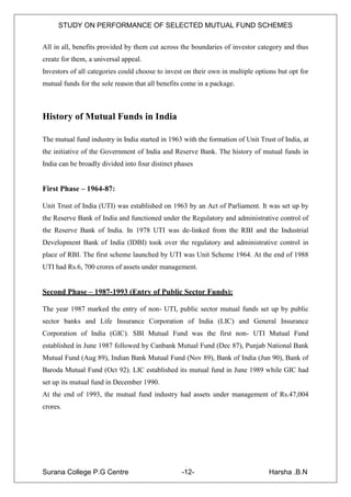 STUDY ON PERFORMANCE OF SELECTED MUTUAL FUND SCHEMES


All in all, benefits provided by them cut across the boundaries of investor category and thus
create for them, a universal appeal.
Investors of all categories could choose to invest on their own in multiple options but opt for
mutual funds for the sole reason that all benefits come in a package.



History of Mutual Funds in India

The mutual fund industry in India started in 1963 with the formation of Unit Trust of India, at
the initiative of the Government of India and Reserve Bank. The history of mutual funds in
India can be broadly divided into four distinct phases


First Phase – 1964-87:

Unit Trust of India (UTI) was established on 1963 by an Act of Parliament. It was set up by
the Reserve Bank of India and functioned under the Regulatory and administrative control of
the Reserve Bank of India. In 1978 UTI was de-linked from the RBI and the Industrial
Development Bank of India (IDBI) took over the regulatory and administrative control in
place of RBI. The first scheme launched by UTI was Unit Scheme 1964. At the end of 1988
UTI had Rs.6, 700 crores of assets under management.


Second Phase – 1987-1993 (Entry of Public Sector Funds):

The year 1987 marked the entry of non- UTI, public sector mutual funds set up by public
sector banks and Life Insurance Corporation of India (LIC) and General Insurance
Corporation of India (GIC). SBI Mutual Fund was the first non- UTI Mutual Fund
established in June 1987 followed by Canbank Mutual Fund (Dec 87), Punjab National Bank
Mutual Fund (Aug 89), Indian Bank Mutual Fund (Nov 89), Bank of India (Jun 90), Bank of
Baroda Mutual Fund (Oct 92). LIC established its mutual fund in June 1989 while GIC had
set up its mutual fund in December 1990.
At the end of 1993, the mutual fund industry had assets under management of Rs.47,004
crores.




Surana College P.G Centre                        -12-                           Harsha .B.N
 
