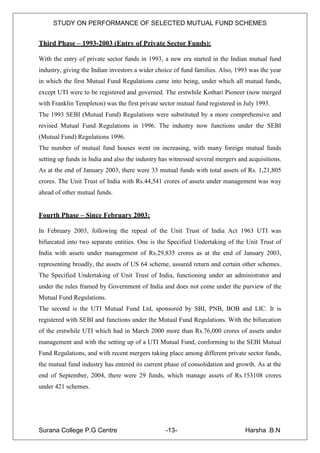 STUDY ON PERFORMANCE OF SELECTED MUTUAL FUND SCHEMES


Third Phase – 1993-2003 (Entry of Private Sector Funds):

With the entry of private sector funds in 1993, a new era started in the Indian mutual fund
industry, giving the Indian investors a wider choice of fund families. Also, 1993 was the year
in which the first Mutual Fund Regulations came into being, under which all mutual funds,
except UTI were to be registered and governed. The erstwhile Kothari Pioneer (now merged
with Franklin Templeton) was the first private sector mutual fund registered in July 1993.
The 1993 SEBI (Mutual Fund) Regulations were substituted by a more comprehensive and
revised Mutual Fund Regulations in 1996. The industry now functions under the SEBI
(Mutual Fund) Regulations 1996.
The number of mutual fund houses went on increasing, with many foreign mutual funds
setting up funds in India and also the industry has witnessed several mergers and acquisitions.
As at the end of January 2003, there were 33 mutual funds with total assets of Rs. 1,21,805
crores. The Unit Trust of India with Rs.44,541 crores of assets under management was way
ahead of other mutual funds.


Fourth Phase – Since February 2003:

In February 2003, following the repeal of the Unit Trust of India Act 1963 UTI was
bifurcated into two separate entities. One is the Specified Undertaking of the Unit Trust of
India with assets under management of Rs.29,835 crores as at the end of January 2003,
representing broadly, the assets of US 64 scheme, assured return and certain other schemes.
The Specified Undertaking of Unit Trust of India, functioning under an administrator and
under the rules framed by Government of India and does not come under the purview of the
Mutual Fund Regulations.
The second is the UTI Mutual Fund Ltd, sponsored by SBI, PNB, BOB and LIC. It is
registered with SEBI and functions under the Mutual Fund Regulations. With the bifurcation
of the erstwhile UTI which had in March 2000 more than Rs.76,000 crores of assets under
management and with the setting up of a UTI Mutual Fund, conforming to the SEBI Mutual
Fund Regulations, and with recent mergers taking place among different private sector funds,
the mutual fund industry has entered its current phase of consolidation and growth. As at the
end of September, 2004, there were 29 funds, which manage assets of Rs.153108 crores
under 421 schemes.




Surana College P.G Centre                        -13-                           Harsha .B.N
 