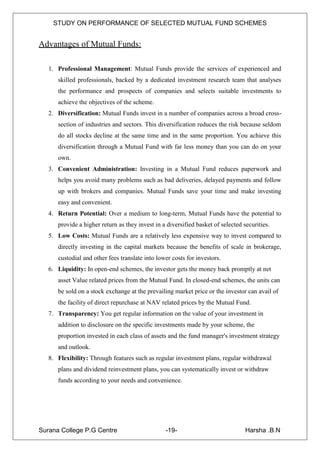 STUDY ON PERFORMANCE OF SELECTED MUTUAL FUND SCHEMES


Advantages of Mutual Funds:

   1. Professional Management: Mutual Funds provide the services of experienced and
      skilled professionals, backed by a dedicated investment research team that analyses
      the performance and prospects of companies and selects suitable investments to
      achieve the objectives of the scheme.
   2. Diversification: Mutual Funds invest in a number of companies across a broad cross-
      section of industries and sectors. This diversification reduces the risk because seldom
      do all stocks decline at the same time and in the same proportion. You achieve this
      diversification through a Mutual Fund with far less money than you can do on your
      own.
   3. Convenient Administration: Investing in a Mutual Fund reduces paperwork and
      helps you avoid many problems such as bad deliveries, delayed payments and follow
      up with brokers and companies. Mutual Funds save your time and make investing
      easy and convenient.
   4. Return Potential: Over a medium to long-term, Mutual Funds have the potential to
      provide a higher return as they invest in a diversified basket of selected securities.
   5. Low Costs: Mutual Funds are a relatively less expensive way to invest compared to
      directly investing in the capital markets because the benefits of scale in brokerage,
      custodial and other fees translate into lower costs for investors.
   6. Liquidity: In open-end schemes, the investor gets the money back promptly at net
      asset Value related prices from the Mutual Fund. In closed-end schemes, the units can
      be sold on a stock exchange at the prevailing market price or the investor can avail of
      the facility of direct repurchase at NAV related prices by the Mutual Fund.
   7. Transparency: You get regular information on the value of your investment in
      addition to disclosure on the specific investments made by your scheme, the
      proportion invested in each class of assets and the fund manager's investment strategy
      and outlook.
   8. Flexibility: Through features such as regular investment plans, regular withdrawal
      plans and dividend reinvestment plans, you can systematically invest or withdraw
      funds according to your needs and convenience.




Surana College P.G Centre                        -19-                             Harsha .B.N
 