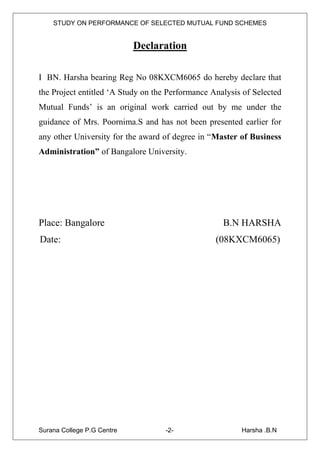 STUDY ON PERFORMANCE OF SELECTED MUTUAL FUND SCHEMES


                            Declaration

I BN. Harsha bearing Reg No 08KXCM6065 do hereby declare that
the Project entitled „A Study on the Performance Analysis of Selected
Mutual Funds‟ is an original work carried out by me under the
guidance of Mrs. Poornima.S and has not been presented earlier for
any other University for the award of degree in “Master of Business
Administration” of Bangalore University.




Place: Bangalore                                    B.N HARSHA
Date:                                             (08KXCM6065)




Surana College P.G Centre           -2-                  Harsha .B.N
 