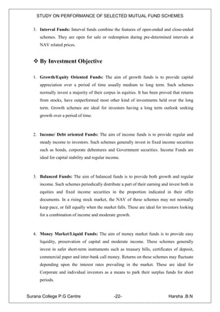 STUDY ON PERFORMANCE OF SELECTED MUTUAL FUND SCHEMES


   3. Interval Funds: Interval funds combine the features of open-ended and close-ended
      schemes. They are open for sale or redemption during pre-determined intervals at
      NAV related prices.


    By Investment Objective

   1. Growth/Equity Oriented Funds: The aim of growth funds is to provide capital
      appreciation over a period of time usually medium to long term. Such schemes
      normally invest a majority of their corpus in equities. It has been proved that returns
      from stocks, have outperformed most other kind of investments held over the long
      term. Growth schemes are ideal for investors having a long term outlook seeking
      growth over a period of time.



   2. Income/ Debt oriented Funds: The aim of income funds is to provide regular and
      steady income to investors. Such schemes generally invest in fixed income securities
      such as bonds, corporate debentures and Government securities. Income Funds are
      ideal for capital stability and regular income.



   3. Balanced Funds: The aim of balanced funds is to provide both growth and regular
      income. Such schemes periodically distribute a part of their earning and invest both in
      equities and fixed income securities in the proportion indicated in their offer
      documents. In a rising stock market, the NAV of these schemes may not normally
      keep pace, or fall equally when the market falls. These are ideal for investors looking
      for a combination of income and moderate growth.



   4. Money Market/Liquid Funds: The aim of money market funds is to provide easy
      liquidity, preservation of capital and moderate income. These schemes generally
      invest in safer short-term instruments such as treasury bills, certificates of deposit,
      commercial paper and inter-bank call money. Returns on these schemes may fluctuate
      depending upon the interest rates prevailing in the market. These are ideal for
      Corporate and individual investors as a means to park their surplus funds for short
      periods.


Surana College P.G Centre                        -22-                          Harsha .B.N
 