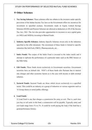 STUDY ON PERFORMANCE OF SELECTED MUTUAL FUND SCHEMES


    Other Schemes

   1. Tax Saving Schemes: These schemes offer tax rebates to the investors under specific
      provisions of the Indian Income Tax laws as the Government offers tax incentives for
      investment in specified avenues. Investments made in Equity Linked Savings
      Schemes (ELSS) and Pension Schemes are allowed as deduction u/s 88 of the Income
      Tax Act, 1961. The Act also provides opportunities to investors to save capital gains
      u/s 54EA and 54EB by investing in Mutual Funds.


   2. Industry Specific Schemes: Industry Specific Schemes invest only in the industries
      specified in the offer document. The investment of these funds is limited to specific
      industries like InfoTech, FMCG, Pharmaceuticals, etc…


   3. Index Funds: The corpus of the Index Fund is invested in the index stocks and it
      attempt to replicate the performance of a particular index such as the BSE Sensex or
      the NSE Nifty.


   4. Gilt Funds: These funds invest exclusively in Government securities. Government
      securities have no default risk. NAV‟s of these funds also fluctuate due to interest
      rate changes and other economic factors as is the case with income or debt oriented
      schemes.


   5. Sectoral Funds: Sectoral Funds are those which invest exclusively in a specified
      sector. This could be an industry or a group of industries or various segments such as
      'A' Group shares or initial public offerings.


   6. Load Funds:
      A Load Fund is one that charges a commission for entry or exit. That is, each time
      you buy or sell units in the fund, a commission will be payable. Typically entry and
      exit loads range from 1% to 2%. It could be worth paying the load, if the fund has a
      good performance history.




Surana College P.G Centre                        -23-                         Harsha .B.N
 