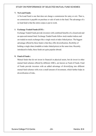 STUDY ON PERFORMANCE OF SELECTED MUTUAL FUND SCHEMES


   7. No-Load Funds:
      A No-Load Fund is one that does not charge a commission for entry or exit. That is,
      no commission is payable on purchase or sale of units in the fund. The advantage of a
      no load fund is that the entire corpus is put to work.


   8. Exchange Traded Funds (ETF) :
      Exchange Traded Funds provide investors with combined benefits of a closed-end and
      an open-end mutual fund. Exchange Traded Funds follow stock market indices and
      are traded on stock exchanges like a single stock at index linked prices. The biggest
      advantage offered by these funds is that they offer diversification, flexibility of
      holding a single share (tradable at index linked prices) at the same time. Recently
      introduced in India, these funds are quite popular abroad.


   9. Fund of Funds :
      Mutual funds that do not invest in financial or physical assets, but do invest in other
      mutual fund schemes offered by different AMCs, are known as Fund of Funds. Fund
      of Funds provide investors with an added advantage of diversifying into different
      mutual fund schemes with even a small amount of investment, which further helps in
      diversification of risks.




Surana College P.G Centre                        -24-                             Harsha .B.N
 