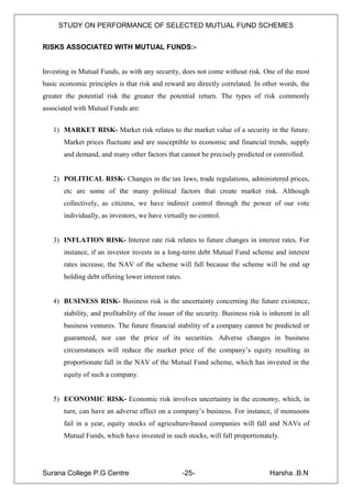 STUDY ON PERFORMANCE OF SELECTED MUTUAL FUND SCHEMES


RISKS ASSOCIATED WITH MUTUAL FUNDS:-


Investing in Mutual Funds, as with any security, does not come without risk. One of the most
basic economic principles is that risk and reward are directly correlated. In other words, the
greater the potential risk the greater the potential return. The types of risk commonly
associated with Mutual Funds are:


   1) MARKET RISK- Market risk relates to the market value of a security in the future.
       Market prices fluctuate and are susceptible to economic and financial trends, supply
       and demand, and many other factors that cannot be precisely predicted or controlled.


   2) POLITICAL RISK- Changes in the tax laws, trade regulations, administered prices,
       etc are some of the many political factors that create market risk. Although
       collectively, as citizens, we have indirect control through the power of our vote
       individually, as investors, we have virtually no control.


   3) INFLATION RISK- Interest rate risk relates to future changes in interest rates. For
       instance, if an investor invests in a long-term debt Mutual Fund scheme and interest
       rates increase, the NAV of the scheme will fall because the scheme will be end up
       holding debt offering lower interest rates.


   4) BUSINESS RISK- Business risk is the uncertainty concerning the future existence,
       stability, and profitability of the issuer of the security. Business risk is inherent in all
       business ventures. The future financial stability of a company cannot be predicted or
       guaranteed, nor can the price of its securities. Adverse changes in business
       circumstances will reduce the market price of the company‟s equity resulting in
       proportionate fall in the NAV of the Mutual Fund scheme, which has invested in the
       equity of such a company.


   5) ECONOMIC RISK- Economic risk involves uncertainty in the economy, which, in
       turn, can have an adverse effect on a company‟s business. For instance, if monsoons
       fail in a year, equity stocks of agriculture-based companies will fall and NAVs of
       Mutual Funds, which have invested in such stocks, will fall proportionately.




Surana College P.G Centre                            -25-                           Harsha .B.N
 