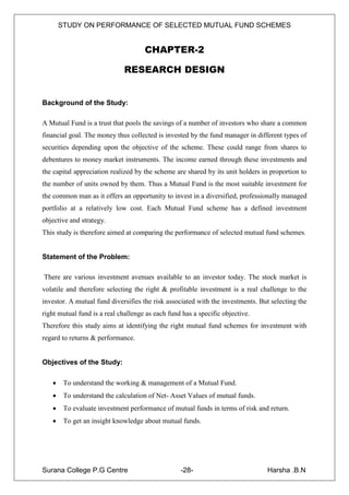 STUDY ON PERFORMANCE OF SELECTED MUTUAL FUND SCHEMES


                                     CHAPTER-2

                              RESEARCH DESIGN


Background of the Study:

A Mutual Fund is a trust that pools the savings of a number of investors who share a common
financial goal. The money thus collected is invested by the fund manager in different types of
securities depending upon the objective of the scheme. These could range from shares to
debentures to money market instruments. The income earned through these investments and
the capital appreciation realized by the scheme are shared by its unit holders in proportion to
the number of units owned by them. Thus a Mutual Fund is the most suitable investment for
the common man as it offers an opportunity to invest in a diversified, professionally managed
portfolio at a relatively low cost. Each Mutual Fund scheme has a defined investment
objective and strategy.
This study is therefore aimed at comparing the performance of selected mutual fund schemes.


Statement of the Problem:

There are various investment avenues available to an investor today. The stock market is
volatile and therefore selecting the right & profitable investment is a real challenge to the
investor. A mutual fund diversifies the risk associated with the investments. But selecting the
right mutual fund is a real challenge as each fund has a specific objective.
Therefore this study aims at identifying the right mutual fund schemes for investment with
regard to returns & performance.


Objectives of the Study:

       To understand the working & management of a Mutual Fund.
       To understand the calculation of Net- Asset Values of mutual funds.
       To evaluate investment performance of mutual funds in terms of risk and return.
       To get an insight knowledge about mutual funds.




Surana College P.G Centre                         -28-                          Harsha .B.N
 
