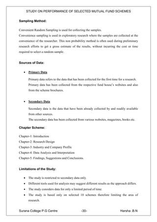 STUDY ON PERFORMANCE OF SELECTED MUTUAL FUND SCHEMES


Sampling Method:

Convenient Random Sampling is used for collecting the samples.
Convenience sampling is used in exploratory research where the samples are collected at the
convenience of the researcher. This non probability method is often used during preliminary
research efforts to get a gross estimate of the results, without incurring the cost or time
required to select a random sample.


Sources of Data:

       Primary Data

        Primary data refers to the data that has been collected for the first time for a research.
        Primary data has been collected from the respective fund house‟s websites and also
        from the scheme brochures.


       Secondary Data

        Secondary data is the data that have been already collected by and readily available
        from other sources.
        The secondary data has been collected from various websites, magazines, books etc.

Chapter Scheme:

Chapter-1: Introduction
Chapter-2: Research Design
Chapter-3: Industry and Company Profile
Chapter-4: Data Analysis and Interpretation
Chapter-5: Findings, Suggestions and Conclusions.


Limitations of the Study:

       The study is restricted to secondary data only.
       Different tools used for analysis may suggest different results as the approach differs.
       The study considers data for only a limited period of time.
       The study is based only on selected 10 schemes therefore limiting the area of
        research.


Surana College P.G Centre                           -30-                            Harsha .B.N
 