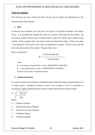 STUDY ON PERFORMANCE OF SELECTED MUTUAL FUND SCHEMES


Tools for analysis:

The following are some of the tools that will be used to analyse the performance of the

selected mutual fund schemes.

     1. Beta:

It measures the systematic risk and shows how prices of securities respond to the market
forces. It is calculated by relating the return on a security with return for the market. By
convention, market will have beta 1.0 Mutual fund is said to be volatile, more volatile or less
volatile. If beta is greater than 1 the stock is said to be riskier than market. If beta is less than
1, the indication is that stock is less risky in comparison to market. If beta is zero then the
risk is the same as that of the market. Negative beta is rare.

Beta is calculated as:
                                            Covariance (Kj, Km)
                                      β = ------------------------------------
                                                  Variance (Km)
        where,
        Kj is the returns on the portfolio or stock - DEPENDENT VARIABLE
        Km is the market returns or index - INDEPENDENT VARIABLE
        Variance is the square of standard deviation


     2. Standard deviation:

It is used to measure the variation in individual returns from the average expected return over
a certain period.       Standard deviation is used in the concept of risk of a portfolio of
investments; higher standard deviation means a greater fluctuation in expected return.

² =       ∑ (x-x') ²

   √        N-1
Where
² : Variance of Return
    : Standard Deviation of Return
X     : Return for the stock in period
x'   : Arithmetic Return
N     : Number of periods




Surana College P.G Centre                              -31-                           Harsha .B.N
 