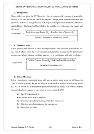 STUDY ON PERFORMANCE OF SELECTED MUTUAL FUND SCHEMES


   3. Sharpe index:
Sharpe index was given by WF Sharpe in 1966, it measures risk premium of a portfolio,
relative to the total amount for risk in the portfolio. Sharpe index summarizes the risk and
return of a portfolio in a single measure that categorizes the performance of funds on the risk-
adjusted basis. The larger the Sharpe Index, the portfolio over performance the market and
vice versa.
                     Portfolio Average Return (Rp) – Risk Free Rate of Interest (Rt)
Sharpe Index =

                                Standard Deviations of the Portfolio Return



   4. Treynor’s Index :
It was given by Jack Treynor in 1965, it is expressed as a ratio of returns to systematic risk
i.e., beta. It adjusts return based on systematic risk, therefore it is relevant for performance
measurement when evaluating portfolios separately or in combination with other portfolios.

                       Portfolio Average Return (Rp)-Risk Free Rate of Interest (Rt)
Treynor Index    =
                                       Beta Coefficient of Portfolio




   5. Jensen Measures:
It is a regression of excess fund return with excess market return given by MC Jensen in
1968. It is also popularly known as Jensen‟s alpha based on Capital Asset Pricing Model
(CAPM). It reflects the difference between the return actually earned on a portfolio and the
return the fund was expected to earn, given its beta as per the CAPM.

       Ri = Rp-[Rf + Bp (Rm - Rf)]
       Rm = Return on the market portfolio.
       Rp = Portfolio‟s actual return during a specified time period
       Rf = Risk-free rate of return during the same period
       Bp = beta of the portfolio




Surana College P.G Centre                         -32-                           Harsha .B.N
 