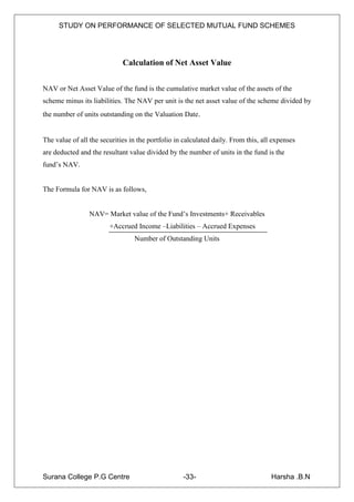 STUDY ON PERFORMANCE OF SELECTED MUTUAL FUND SCHEMES




                             Calculation of Net Asset Value


NAV or Net Asset Value of the fund is the cumulative market value of the assets of the
scheme minus its liabilities. The NAV per unit is the net asset value of the scheme divided by
the number of units outstanding on the Valuation Date.


The value of all the securities in the portfolio in calculated daily. From this, all expenses
are deducted and the resultant value divided by the number of units in the fund is the
fund‟s NAV.


The Formula for NAV is as follows,


                 NAV= Market value of the Fund‟s Investments+ Receivables
                        +Accrued Income –Liabilities – Accrued Expenses
                                 Number of Outstanding Units




Surana College P.G Centre                          -33-                             Harsha .B.N
 