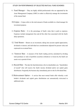 STUDY ON PERFORMANCE OF SELECTED MUTUAL FUND SCHEMES


   9. Fund Manager – They are highly skilled professionals who are appointed by the
      Asset Management Company (AMC) in order to effectively manage the investments
      of the mutual fund.


   10.Corpus – Corpus refers to the total amount of funds available to a fund manager for
      investment purpose.


   11. Expense Ratio – It is the percentage of fund's value that is paid as expenses.
      Expenses include management fees and all the other fees associated with the fund's
      daily operations.


   12. Total Return – Return on an investment, taking into account capital appreciation,
      dividends or interest, and individual tax considerations adjusted for present value and
      expressed on an annual basis.


   13. Turnover Rate – A measure of the fund's trading activity calculated by dividing
      total purchases or sales of portfolio securities (whichever is lower) by the fund's net
      assets over a period of time.


   14. Record Date – The date the fund determines who its shareholders are; "shareholders
      of record" who will receive the fund's income dividend and/or net capital gains
      distribution. Frequently the business day immediately prior to the Ex-Dividend Date.


   15.Reinvestment Option – A service that most mutual funds offer whereby a unit
      holder's dividends and capital gains distributions are automatically reinvested in
      additional units.




Surana College P.G Centre                      -35-                            Harsha .B.N
 