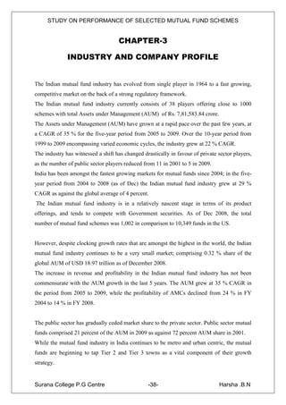 STUDY ON PERFORMANCE OF SELECTED MUTUAL FUND SCHEMES


                                    CHAPTER-3

              INDUSTRY AND COMPANY PROFILE


The Indian mutual fund industry has evolved from single player in 1964 to a fast growing,
competitive market on the back of a strong regulatory framework.
The Indian mutual fund industry currently consists of 38 players offering close to 1000
schemes with total Assets under Management (AUM) of Rs. 7,81,583.84 crore.
The Assets under Management (AUM) have grown at a rapid pace over the past few years, at
a CAGR of 35 % for the five-year period from 2005 to 2009. Over the 10-year period from
1999 to 2009 encompassing varied economic cycles, the industry grew at 22 % CAGR.
The industry has witnessed a shift has changed drastically in favour of private sector players,
as the number of public sector players reduced from 11 in 2001 to 5 in 2009.
India has been amongst the fastest growing markets for mutual funds since 2004; in the five-
year period from 2004 to 2008 (as of Dec) the Indian mutual fund industry grew at 29 %
CAGR as against the global average of 4 percent.
The Indian mutual fund industry is in a relatively nascent stage in terms of its product
offerings, and tends to compete with Government securities. As of Dec 2008, the total
number of mutual fund schemes was 1,002 in comparison to 10,349 funds in the US.


However, despite clocking growth rates that are amongst the highest in the world, the Indian
mutual fund industry continues to be a very small market; comprising 0.32 % share of the
global AUM of USD 18.97 trillion as of December 2008.
The increase in revenue and profitability in the Indian mutual fund industry has not been
commensurate with the AUM growth in the last 5 years. The AUM grew at 35 % CAGR in
the period from 2005 to 2009, while the profitability of AMCs declined from 24 % in FY
2004 to 14 % in FY 2008.


The public sector has gradually ceded market share to the private sector. Public sector mutual
funds comprised 21 percent of the AUM in 2009 as against 72 percent AUM share in 2001.
While the mutual fund industry in India continues to be metro and urban centric, the mutual
funds are beginning to tap Tier 2 and Tier 3 towns as a vital component of their growth
strategy.


Surana College P.G Centre                        -38-                           Harsha .B.N
 