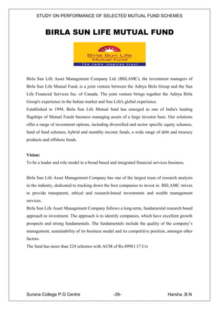 STUDY ON PERFORMANCE OF SELECTED MUTUAL FUND SCHEMES


            BIRLA SUN LIFE MUTUAL FUND




Birla Sun Life Asset Management Company Ltd. (BSLAMC), the investment managers of
Birla Sun Life Mutual Fund, is a joint venture between the Aditya Birla Group and the Sun
Life Financial Services Inc. of Canada. The joint venture brings together the Aditya Birla
Group's experience in the Indian market and Sun Life's global experience.
Established in 1994, Birla Sun Life Mutual fund has emerged as one of India's leading
flagships of Mutual Funds business managing assets of a large investor base. Our solutions
offer a range of investment options, including diversified and sector specific equity schemes,
fund of fund schemes, hybrid and monthly income funds, a wide range of debt and treasury
products and offshore funds.


Vision:
To be a leader and role model in a broad based and integrated financial services business.


Birla Sun Life Asset Management Company has one of the largest team of research analysts
in the industry, dedicated to tracking down the best companies to invest in. BSLAMC strives
to provide transparent, ethical and research-based investments and wealth management
services.
Birla Sun Life Asset Management Company follows a long-term, fundamental research based
approach to investment. The approach is to identify companies, which have excellent growth
prospects and strong fundamentals. The fundamentals include the quality of the company‟s
management, sustainability of its business model and its competitive position, amongst other
factors.
The fund has more than 224 schemes with AUM of Rs.49983.17 Crs




Surana College P.G Centre                        -39-                           Harsha .B.N
 