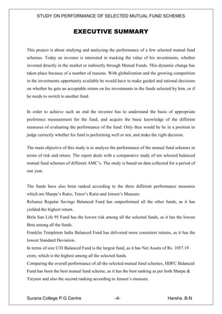 STUDY ON PERFORMANCE OF SELECTED MUTUAL FUND SCHEMES


                            EXECUTIVE SUMMARY

This project is about studying and analyzing the performance of a few selected mutual fund
schemes. Today an investor is interested in tracking the value of his investments, whether
invested directly in the market or indirectly through Mutual Funds. This dynamic change has
taken place because of a number of reasons. With globalization and the growing competition
in the investments opportunity available he would have to make guided and rational decisions
on whether he gets an acceptable return on his investments in the funds selected by him, or if
he needs to switch to another fund.


In order to achieve such an end the investor has to understand the basis of appropriate
preference measurement for the fund, and acquire the basic knowledge of the different
measures of evaluating the performance of the fund. Only then would he be in a position to
judge correctly whether his fund is performing well or not, and make the right decision.

The main objective of this study is to analyze the performance of the mutual fund schemes in
terms of risk and return. The report deals with a comparative study of ten selected balanced
mutual fund schemes of different AMC‟s. The study is based on data collected for a period of
one year.


The funds have also been ranked according to the three different performance measures
which are Sharpe‟s Ratio, Tenor‟s Ratio and Jensen‟s Measure.
Reliance Regular Savings Balanced Fund has outperformed all the other funds, as it has
yielded the highest return.
Birla Sun Life 95 Fund has the lowest risk among all the selected funds, as it has the lowest
Beta among all the funds.
Franklin Templeton India Balanced Fund has delivered more consistent returns, as it has the
lowest Standard Deviation.
In terms of size UTI Balanced Fund is the largest fund, as it has Net Assets of Rs. 1057.19
crore, which is the highest among all the selected funds.
Comparing the overall performance of all the selected mutual fund schemes, HDFC Balanced
Fund has been the best mutual fund scheme, as it has the best ranking as per both Sharpe &
Treynor and also the second ranking according to Jensen‟s measure.



Surana College P.G Centre                         -4-                          Harsha .B.N
 