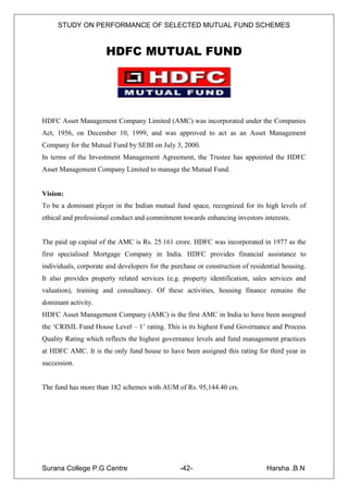 STUDY ON PERFORMANCE OF SELECTED MUTUAL FUND SCHEMES


                      HDFC MUTUAL FUND




HDFC Asset Management Company Limited (AMC) was incorporated under the Companies
Act, 1956, on December 10, 1999, and was approved to act as an Asset Management
Company for the Mutual Fund by SEBI on July 3, 2000.
In terms of the Investment Management Agreement, the Trustee has appointed the HDFC
Asset Management Company Limited to manage the Mutual Fund.


Vision:
To be a dominant player in the Indian mutual fund space, recognized for its high levels of
ethical and professional conduct and commitment towards enhancing investors interests.


The paid up capital of the AMC is Rs. 25.161 crore. HDFC was incorporated in 1977 as the
first specialised Mortgage Company in India. HDFC provides financial assistance to
individuals, corporate and developers for the purchase or construction of residential housing.
It also provides property related services (e.g. property identification, sales services and
valuation), training and consultancy. Of these activities, housing finance remains the
dominant activity.
HDFC Asset Management Company (AMC) is the first AMC in India to have been assigned
the „CRISIL Fund House Level – 1‟ rating. This is its highest Fund Governance and Process
Quality Rating which reflects the highest governance levels and fund management practices
at HDFC AMC. It is the only fund house to have been assigned this rating for third year in
succession.


The fund has more than 182 schemes with AUM of Rs. 95,144.40 crs.




Surana College P.G Centre                        -42-                           Harsha .B.N
 