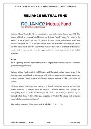 STUDY ON PERFORMANCE OF SELECTED MUTUAL FUND SCHEMES




                 RELIANCE MUTUAL FUND




Reliance Mutual Fund (RMF) was established as trust under Indian Trusts Act, 1882. The
sponsor of RMF is Reliance Capital Limited and Reliance Capital Trustee Co. Limited is the
Trustee. It was registered on June 30, 1995 as Reliance Capital Mutual Fund which was
changed on March 11, 2004. Reliance Mutual Fund was formed for launching of various
schemes under which units are issued to the Public with a view to contribute to the capital
market and to provide investors the opportunities to make investments in diversified
securities.


Vision:
To be a globally respected wealth creator with an emphasis on customer care and a culture of
good corporate governance.


Reliance Mutual Fund, a part of the Reliance - Anil Dhirubhai Ambani Group, is one of the
fastest growing mutual funds in the country. RMF offers investors a well-rounded portfolio of
products to meet varying investor requirements and has presence in 118 cities across the
country.

Reliance Mutual Fund constantly endeavors to launch innovative products and customer
service initiatives to increase value to investors. "Reliance Mutual Fund schemes are
managed by Reliance Capital Asset Management Limited., a subsidiary of Reliance Capital
Limited, which holds 93.37% of the paid-up capital of RCAM, the balance paid up capital
being held by minority shareholders."

The fund has more than 235 schemes with AUM of Rs.112565.11 Crs




Surana College P.G Centre                       -45-                           Harsha .B.N
 