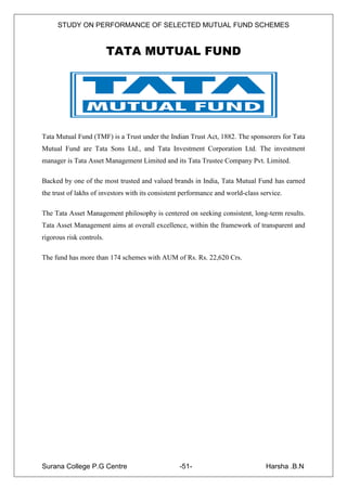 STUDY ON PERFORMANCE OF SELECTED MUTUAL FUND SCHEMES


                          TATA MUTUAL FUND




Tata Mutual Fund (TMF) is a Trust under the Indian Trust Act, 1882. The sponsorers for Tata
Mutual Fund are Tata Sons Ltd., and Tata Investment Corporation Ltd. The investment
manager is Tata Asset Management Limited and its Tata Trustee Company Pvt. Limited.

Backed by one of the most trusted and valued brands in India, Tata Mutual Fund has earned
the trust of lakhs of investors with its consistent performance and world-class service.

The Tata Asset Management philosophy is centered on seeking consistent, long-term results.
Tata Asset Management aims at overall excellence, within the framework of transparent and
rigorous risk controls.

The fund has more than 174 schemes with AUM of Rs. Rs. 22,620 Crs.




Surana College P.G Centre                         -51-                            Harsha .B.N
 