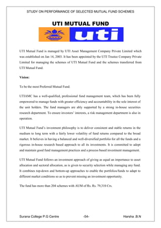 STUDY ON PERFORMANCE OF SELECTED MUTUAL FUND SCHEMES


                         UTI MUTUAL FUND



UTI Mutual Fund is managed by UTI Asset Management Company Private Limited which
was established on Jan 14, 2003. It has been appointed by the UTI Trustee Company Private
Limited for managing the schemes of UTI Mutual Fund and the schemes transferred from
UTI Mutual Fund.

Vision:

To be the most Preferred Mutual Fund.

UTIAMC has a well-qualified, professional fund management team, which has been fully
empowered to manage funds with greater efficiency and accountability in the sole interest of
the unit holders. The fund managers are ably supported by a strong in-house securities
research department. To ensure investors‟ interests, a risk management department is also in
operation.

UTI Mutual Fund‟s investment philosophy is to deliver consistent and stable returns in the
medium to long term with a fairly lower volatility of fund returns compared to the broad
market. It believes in having a balanced and well-diversified portfolio for all the funds and a
rigorous in-house research based approach to all its investments. It is committed to adopt
and maintain good fund management practices and a process based investment management.

UTI Mutual Fund follows an investment approach of giving as equal an importance to asset
allocation and sectoral allocation, as is given to security selection while managing any fund.
It combines top-down and bottom-up approaches to enable the portfolios/funds to adapt to
different market conditions so as to prevent missing an investment opportunity.

The fund has more than 204 schemes with AUM of Rs. Rs. 79,310 Crs.




Surana College P.G Centre                         -54-                            Harsha .B.N
 