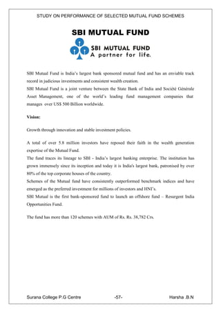 STUDY ON PERFORMANCE OF SELECTED MUTUAL FUND SCHEMES


                         SBI MUTUAL FUND




SBI Mutual Fund is India‟s largest bank sponsored mutual fund and has an enviable track
record in judicious investments and consistent wealth creation.
SBI Mutual Fund is a joint venture between the State Bank of India and Société Générale
Asset Management, one of the world‟s leading fund management companies that
manages over US$ 500 Billion worldwide.

Vision:

Growth through innovation and stable investment policies.

A total of over 5.8 million investors have reposed their faith in the wealth generation
expertise of the Mutual Fund.
The fund traces its lineage to SBI - India‟s largest banking enterprise. The institution has
grown immensely since its inception and today it is India's largest bank, patronised by over
80% of the top corporate houses of the country.
Schemes of the Mutual fund have consistently outperformed benchmark indices and have
emerged as the preferred investment for millions of investors and HNI‟s.
SBI Mutual is the first bank-sponsored fund to launch an offshore fund – Resurgent India
Opportunities Fund.

The fund has more than 120 schemes with AUM of Rs. Rs. 38,782 Crs.




Surana College P.G Centre                         -57-                        Harsha .B.N
 