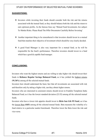 STUDY ON PERFORMANCE OF SELECTED MUTUAL FUND SCHEMES


SUGGESTIONS:


    Investors while investing their funds should consider both the risk and the returns
         associated with the mutual fund, as they should balance both the risk and the return to
         earn optimum profits. As the famous lines say „Mutual Fund Investments Are subject
         To Market Risks. Please Read The Offer Documents Carefully Before Investing‟


    Another important thing to be remembered is that investors should invest in a mutual
         fund that matches their objective of investment which should be very clearly decided.


    A good Fund Manager is also very important for a mutual fund, as he will be
         responsible for the fund‟s performance. Therefore investors should invest in a fund
         which has a good & capable fund manager.




CONCLUSIONS:



Investors who want the highest returns and are willing to take higher risk should invest their
funds in Reliance Regular Savings Balanced Fund, as it has yielded the highest returns
(91.36%) among all the selected mutual funds.
Investors here should understand the basic fact that all investments are associated with risk
and therefore only by taking a higher risk, can they obtain higher returns.
Investors who are interested in consistent returns should invest in Franklin Templeton India
Balanced Fund, as it has the lowest standard deviation (23.52) among all the selected mutual
funds.
Investors who have a lower risk appetite should invest in Birla Sun Life 95 Fund, as it has
the lowest Beta (0.83) among all the selected mutual funds. Beta measures the volatility of a
fund relative to a particular market benchmark. Therefore lower the Beta lower the risk and
vice-versa.




Surana College P.G Centre                         -87-                           Harsha .B.N
 