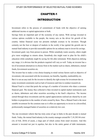STUDY ON PERFORMANCE OF SELECTED MUTUAL FUND SCHEMES


                                      CHAPTER-1

                                 INTRODUCTION

Investment refers to the process of commitment of funds with the objective of earning
additional income or capital appreciation or both.
Savings form an important part of the economy of any nation. With savings invested in
various options available to the people, the money acts as the driver for growth of the
country. Indian financial scene too presents multiple avenues to he investors. Though
certainly not the best or deepest of markets in the world, it has ignited the growth rate in
mutual fund industry to provide reasonable options for an ordinary man to invest his savings.
Investment goals vary from person to person. While somebody wants security, others might
give more weightage to returns alone. Somebody else might want to plan for his child‟s
education while somebody might be saving for life after retirement. With objectives defying
any range, it is obvious that the products required will vary as well. Today an investor has a
lot of investment alternatives to choose from in the market such as shares, debentures, mutual
funds, Government securities etc.
The investor has to make a wise choice keeping in mind various factors such as objective of
investment, risk associated with the investment, tax benefits, liquidity, marketability etc.
But it is not an easy task for the investor to identify the right avenue for investment due to
many investment constraints such as lack of resources and time to conduct research etc.
Mutual Fund is a trust that pools the savings of a number of investors who share a common
financial goal. The money thus collected is then invested in capital market instruments such
as shares, debentures and other securities according to the fund‟s objectives. The income
earned through these investments and the capital appreciations realized are shared by its unit
holders in proportion to the number of units owned by them. Thus a Mutual Fund is the most
suitable investment for the common man as it offers an opportunity to invest in a diversified,
professionally managed basket of securities at a relatively low cost.


The one investment vehicle that has truly come of age in India in the past decade is mutual
funds. Today, the mutual fund industry in the country manages around Rs 7, 81,583.84 crore
(As of Feb, 2010) of assets, a large part of which comes from retail investors. And this
amount is invested not just in equities, but also in the entire gamut of debt instruments.



Surana College P.G Centre                          -9-                            Harsha .B.N
 