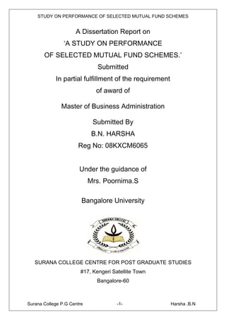STUDY ON PERFORMANCE OF SELECTED MUTUAL FUND SCHEMES


                     A Dissertation Report on
                ‘A STUDY ON PERFORMANCE
       OF SELECTED MUTUAL FUND SCHEMES.’
                              Submitted
            In partial fulfillment of the requirement
                              of award of

               Master of Business Administration

                             Submitted By
                             B.N. HARSHA
                      Reg No: 08KXCM6065


                       Under the guidance of
                            Mrs. Poornima.S

                        Bangalore University




   SURANA COLLEGE CENTRE FOR POST GRADUATE STUDIES
                       #17, Kengeri Satellite Town
                              Bangalore-60



Surana College P.G Centre             -1-               Harsha .B.N
 