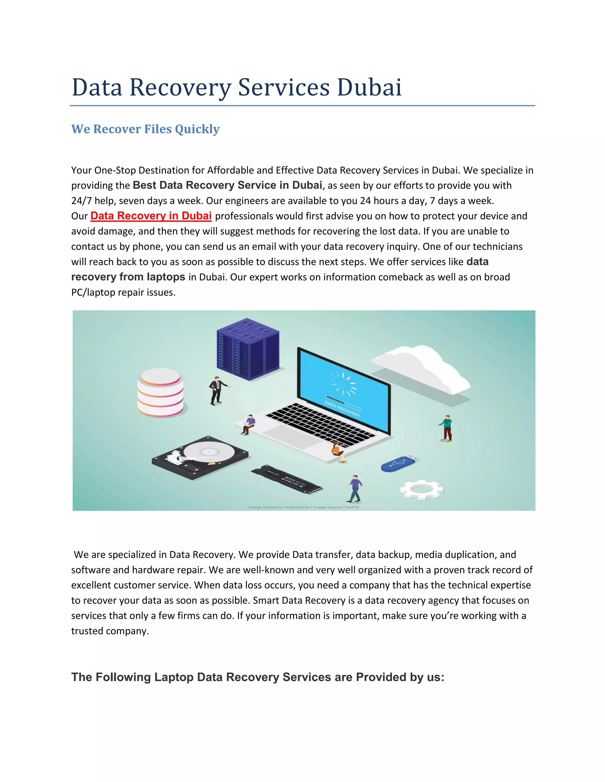 Data Recovery Services Dubai
We Recover Files Quickly
Your One-Stop Destination for Affordable and Effective Data Recovery Services in Dubai. We specialize in
providing the Best Data Recovery Service in Dubai, as seen by our efforts to provide you with
24/7 help, seven days a week. Our engineers are available to you 24 hours a day, 7 days a week.
Our Data Recovery in Dubai professionals would first advise you on how to protect your device and
avoid damage, and then they will suggest methods for recovering the lost data. If you are unable to
contact us by phone, you can send us an email with your data recovery inquiry. One of our technicians
will reach back to you as soon as possible to discuss the next steps. We offer services like data
recovery from laptops in Dubai. Our expert works on information comeback as well as on broad
PC/laptop repair issues.
We are specialized in Data Recovery. We provide Data transfer, data backup, media duplication, and
software and hardware repair. We are well-known and very well organized with a proven track record of
excellent customer service. When data loss occurs, you need a company that has the technical expertise
to recover your data as soon as possible. Smart Data Recovery is a data recovery agency that focuses on
services that only a few firms can do. If your information is important, make sure you’re working with a
trusted company.
The Following Laptop Data Recovery Services are Provided by us:
 