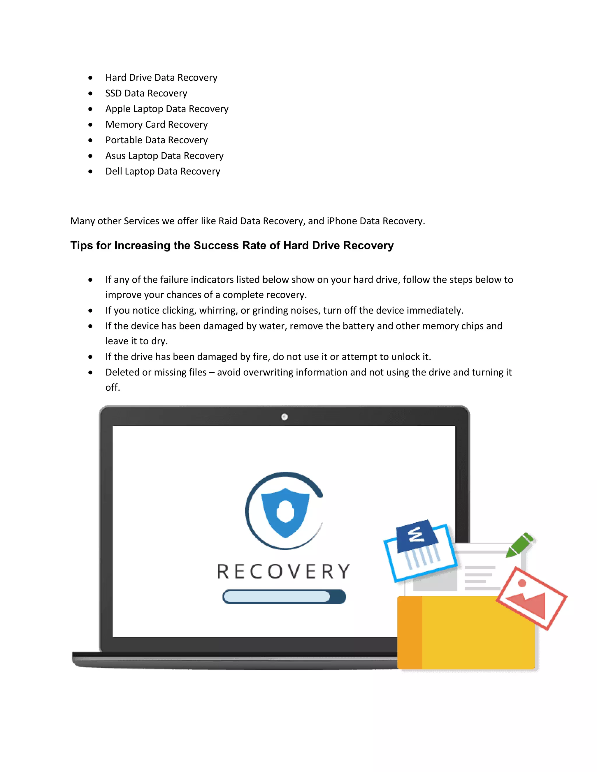  Hard Drive Data Recovery
 SSD Data Recovery
 Apple Laptop Data Recovery
 Memory Card Recovery
 Portable Data Recovery
 Asus Laptop Data Recovery
 Dell Laptop Data Recovery
Many other Services we offer like Raid Data Recovery, and iPhone Data Recovery.
Tips for Increasing the Success Rate of Hard Drive Recovery
 If any of the failure indicators listed below show on your hard drive, follow the steps below to
improve your chances of a complete recovery.
 If you notice clicking, whirring, or grinding noises, turn off the device immediately.
 If the device has been damaged by water, remove the battery and other memory chips and
leave it to dry.
 If the drive has been damaged by fire, do not use it or attempt to unlock it.
 Deleted or missing files – avoid overwriting information and not using the drive and turning it
off.
 