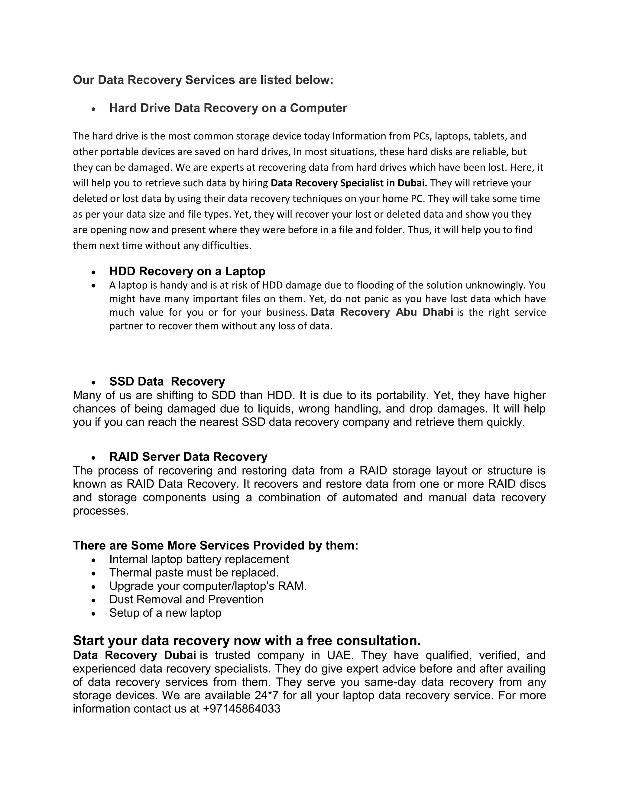 Our Data Recovery Services are listed below:
 Hard Drive Data Recovery on a Computer
The hard drive is the most common storage device today Information from PCs, laptops, tablets, and
other portable devices are saved on hard drives, In most situations, these hard disks are reliable, but
they can be damaged. We are experts at recovering data from hard drives which have been lost. Here, it
will help you to retrieve such data by hiring Data Recovery Specialist in Dubai. They will retrieve your
deleted or lost data by using their data recovery techniques on your home PC. They will take some time
as per your data size and file types. Yet, they will recover your lost or deleted data and show you they
are opening now and present where they were before in a file and folder. Thus, it will help you to find
them next time without any difficulties.
 HDD Recovery on a Laptop
 A laptop is handy and is at risk of HDD damage due to flooding of the solution unknowingly. You
might have many important files on them. Yet, do not panic as you have lost data which have
much value for you or for your business. Data Recovery Abu Dhabi is the right service
partner to recover them without any loss of data.
 SSD Data Recovery
Many of us are shifting to SDD than HDD. It is due to its portability. Yet, they have higher
chances of being damaged due to liquids, wrong handling, and drop damages. It will help
you if you can reach the nearest SSD data recovery company and retrieve them quickly.
 RAID Server Data Recovery
The process of recovering and restoring data from a RAID storage layout or structure is
known as RAID Data Recovery. It recovers and restore data from one or more RAID discs
and storage components using a combination of automated and manual data recovery
processes.
There are Some More Services Provided by them:
 Internal laptop battery replacement
 Thermal paste must be replaced.
 Upgrade your computer/laptop’s RAM.
 Dust Removal and Prevention
 Setup of a new laptop
Start your data recovery now with a free consultation.
Data Recovery Dubai is trusted company in UAE. They have qualified, verified, and
experienced data recovery specialists. They do give expert advice before and after availing
of data recovery services from them. They serve you same-day data recovery from any
storage devices. We are available 24*7 for all your laptop data recovery service. For more
information contact us at +97145864033
 
