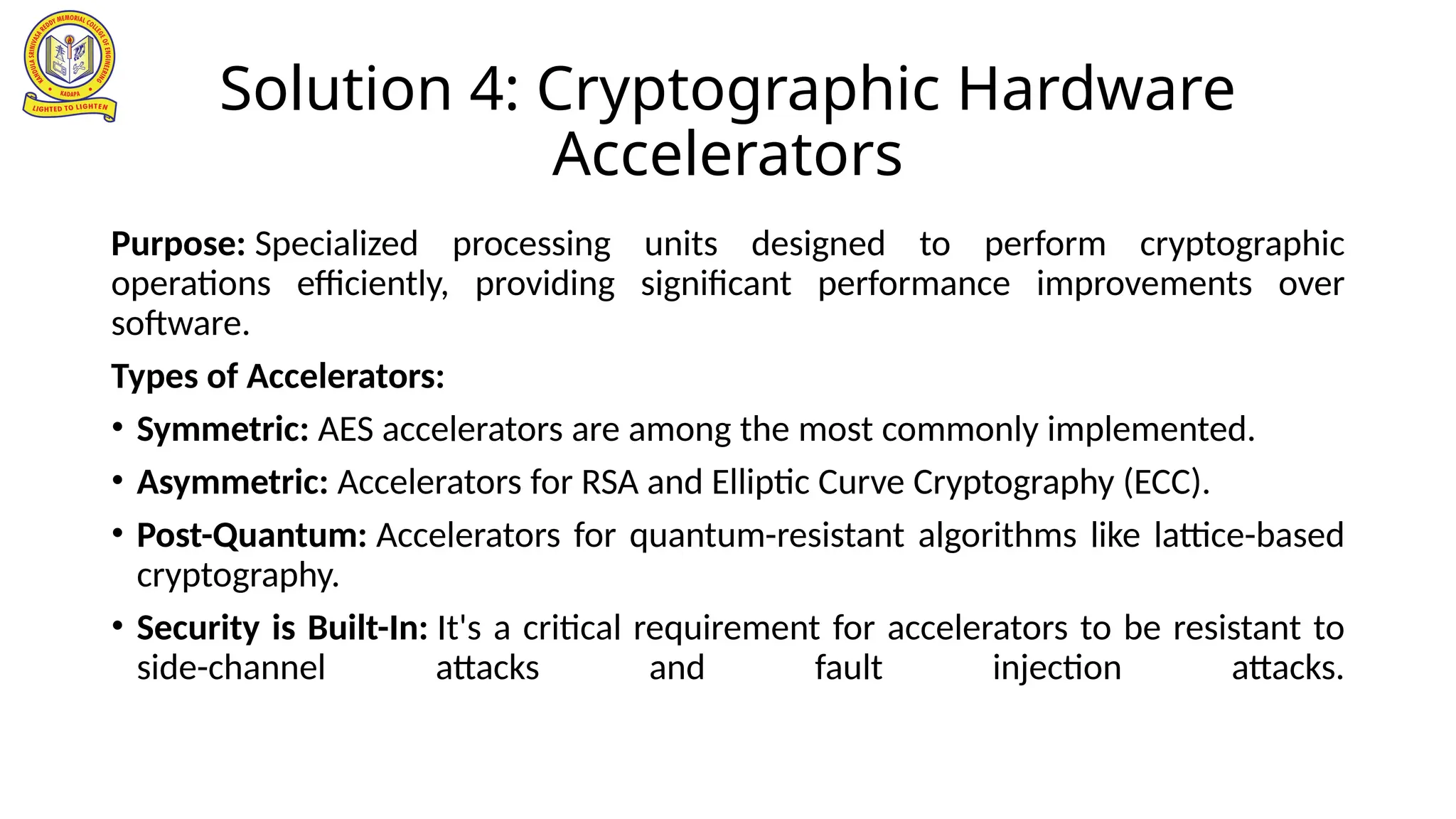 Solution 4: Cryptographic Hardware
Accelerators
Purpose: Specialized processing units designed to perform cryptographic
operations efficiently, providing significant performance improvements over
software.
Types of Accelerators:
• Symmetric: AES accelerators are among the most commonly implemented.
• Asymmetric: Accelerators for RSA and Elliptic Curve Cryptography (ECC).
• Post-Quantum: Accelerators for quantum-resistant algorithms like lattice-based
cryptography.
• Security is Built-In: It's a critical requirement for accelerators to be resistant to
side-channel attacks and fault injection attacks.
 