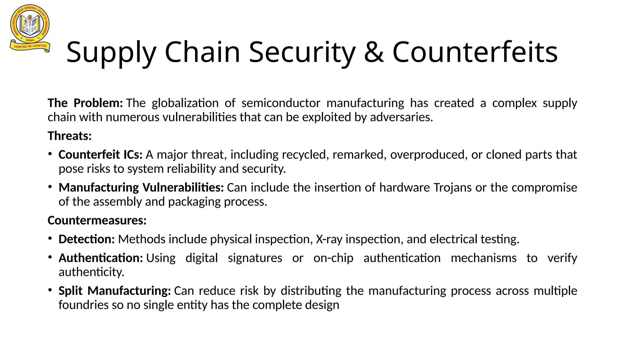 Supply Chain Security & Counterfeits
The Problem: The globalization of semiconductor manufacturing has created a complex supply
chain with numerous vulnerabilities that can be exploited by adversaries.
Threats:
• Counterfeit ICs: A major threat, including recycled, remarked, overproduced, or cloned parts that
pose risks to system reliability and security.
• Manufacturing Vulnerabilities: Can include the insertion of hardware Trojans or the compromise
of the assembly and packaging process.
Countermeasures:
• Detection: Methods include physical inspection, X-ray inspection, and electrical testing.
• Authentication: Using digital signatures or on-chip authentication mechanisms to verify
authenticity.
• Split Manufacturing: Can reduce risk by distributing the manufacturing process across multiple
foundries so no single entity has the complete design
 