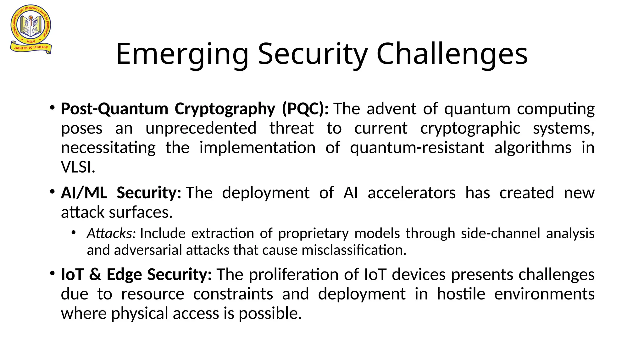 Emerging Security Challenges
• Post-Quantum Cryptography (PQC): The advent of quantum computing
poses an unprecedented threat to current cryptographic systems,
necessitating the implementation of quantum-resistant algorithms in
VLSI.
• AI/ML Security: The deployment of AI accelerators has created new
attack surfaces.
• Attacks: Include extraction of proprietary models through side-channel analysis
and adversarial attacks that cause misclassification.
• IoT & Edge Security: The proliferation of IoT devices presents challenges
due to resource constraints and deployment in hostile environments
where physical access is possible.
 