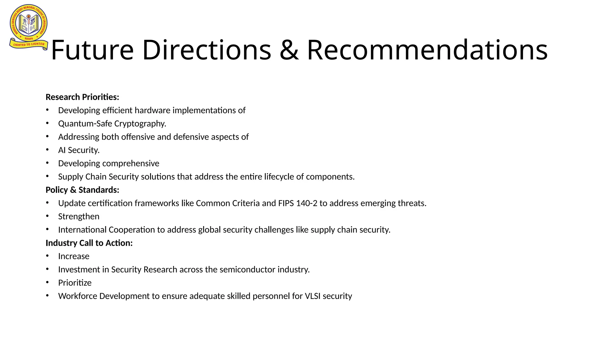 Future Directions & Recommendations
Research Priorities:
• Developing efficient hardware implementations of
• Quantum-Safe Cryptography.
• Addressing both offensive and defensive aspects of
• AI Security.
• Developing comprehensive
• Supply Chain Security solutions that address the entire lifecycle of components.
Policy & Standards:
• Update certification frameworks like Common Criteria and FIPS 140-2 to address emerging threats.
• Strengthen
• International Cooperation to address global security challenges like supply chain security.
Industry Call to Action:
• Increase
• Investment in Security Research across the semiconductor industry.
• Prioritize
• Workforce Development to ensure adequate skilled personnel for VLSI security
 