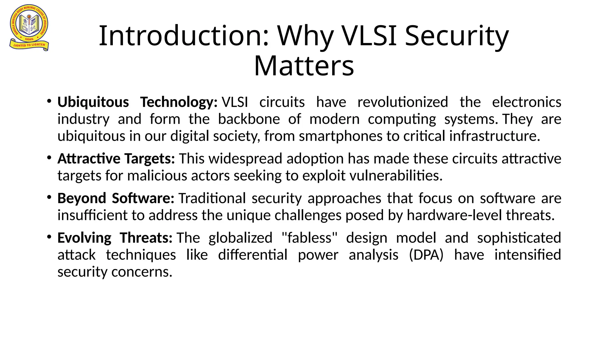 Introduction: Why VLSI Security
Matters
• Ubiquitous Technology: VLSI circuits have revolutionized the electronics
industry and form the backbone of modern computing systems. They are
ubiquitous in our digital society, from smartphones to critical infrastructure.
• Attractive Targets: This widespread adoption has made these circuits attractive
targets for malicious actors seeking to exploit vulnerabilities.
• Beyond Software: Traditional security approaches that focus on software are
insufficient to address the unique challenges posed by hardware-level threats.
• Evolving Threats: The globalized "fabless" design model and sophisticated
attack techniques like differential power analysis (DPA) have intensified
security concerns.
 
